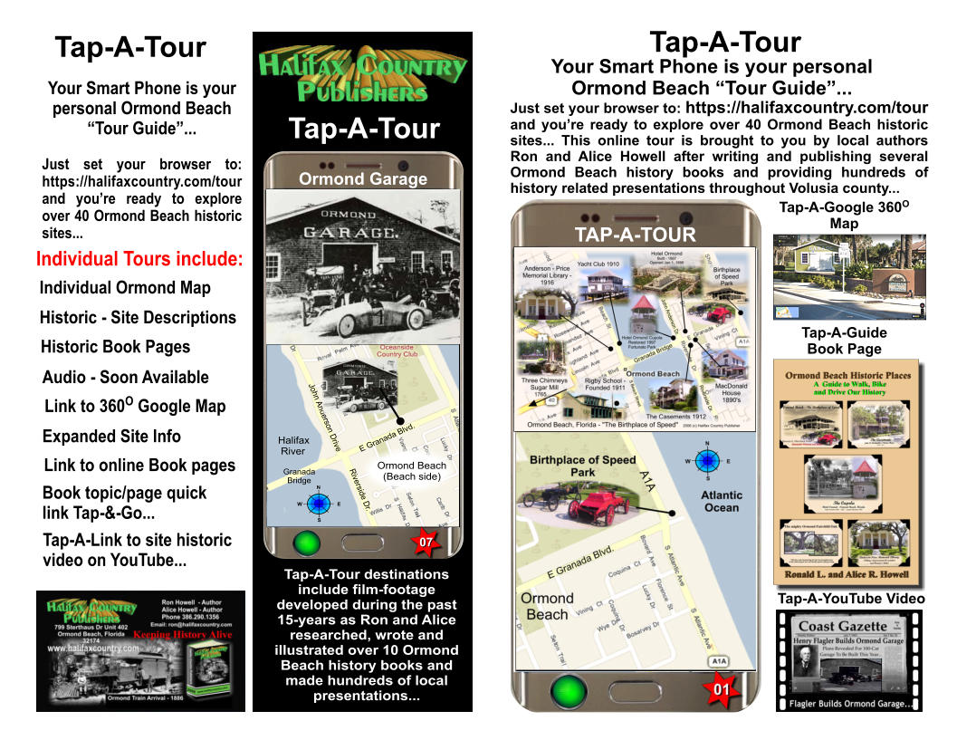 Tap-A-Tour Just set your browser to: https://halifaxcountry.com/tour and you’re ready to explore over 40 Ormond Beach historic sites... This online tour is brought to you by local authors Ron and Alice Howell after writing and publishing several Ormond Beach history books and providing hundreds of history related presentations throughout Volusia county... TAP-A-TOUR Your Smart Phone is your personal  Ormond Beach “Tour Guide”... Tap-A-Guide  Book Page Tap-A-Google 360O Map Tap-A-YouTube Video Tap-A-Tour Tap-A-Tour destinations include film-footage developed during the past 15-years as Ron and Alice researched, wrote and illustrated over 10 Ormond Beach history books and made hundreds of local presentations... Tap-A-Tour Your Smart Phone is your personal Ormond Beach “Tour Guide”...  Just set your browser to: https://halifaxcountry.com/tour and you’re ready to explore over 40 Ormond Beach historic sites... Individual Tours include: Individual Ormond Map Historic - Site Descriptions Audio - Soon Available Link to 360O Google Map Expanded Site Info  Link to online Book pages Historic Book Pages Book topic/page quick link Tap-&-Go... Tap-A-Link to site historic video on YouTube... N S E W Halifax   River E Granada Blvd. Ormond Beach (Beach side) Granada Bridge Riverside Dr. John Anderson Drive Ormond Garage 07