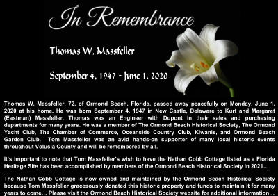 Thomas W. Massfeller, 72, of Ormond Beach, Florida, passed away peacefully on Monday, June 1, 2020 at his home. He was born September 4, 1947 in New Castle, Delaware to Kurt and Margaret (Eastman) Massfeller. Thomas was an Engineer with Dupont in their sales and purchasing departments for many years. He was a member of The Ormond Beach Historical Society, The Ormond Yacht Club, The Chamber of Commerce, Oceanside Country Club, Kiwanis, and Ormond Beach Garden Club.  Tom Massfeller was an avid hands-on supporter of many local historic events throughout Volusia County and will be remembered by all.  It’s important to note that Tom Massfeller’s wish to have the Nathan Cobb Cottage listed as a Florida Heritage Site has been accomplished by members of the Ormond Beach Historical Society in 2021… The Nathan Cobb Cottage is now owned and maintained by the Ormond Beach Historical Society because Tom Massfeller gracesously donated this historic property and funds to maintain it for many years to come… Please visit the Ormond Beach Historical Society website for additional information…   Thomas W. Massfeller September 4, 1947 - June 1, 2020