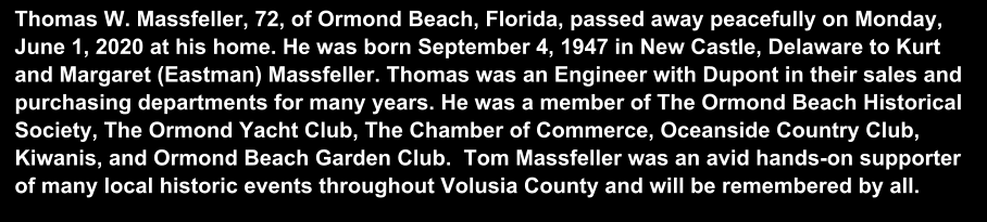 Thomas W. Massfeller, 72, of Ormond Beach, Florida, passed away peacefully on Monday, June 1, 2020 at his home. He was born September 4, 1947 in New Castle, Delaware to Kurt and Margaret (Eastman) Massfeller. Thomas was an Engineer with Dupont in their sales and purchasing departments for many years. He was a member of The Ormond Beach Historical Society, The Ormond Yacht Club, The Chamber of Commerce, Oceanside Country Club, Kiwanis, and Ormond Beach Garden Club.  Tom Massfeller was an avid hands-on supporter of many local historic events throughout Volusia County and will be remembered by all.