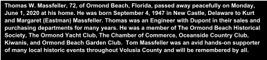 Thomas W. Massfeller, 72, of Ormond Beach, Florida, passed away peacefully on Monday, June 1, 2020 at his home. He was born September 4, 1947 in New Castle, Delaware to Kurt and Margaret (Eastman) Massfeller. Thomas was an Engineer with Dupont in their sales and purchasing departments for many years. He was a member of The Ormond Beach Historical Society, The Ormond Yacht Club, The Chamber of Commerce, Oceanside Country Club, Kiwanis, and Ormond Beach Garden Club.  Tom Massfeller was an avid hands-on supporter of many local historic events throughout Volusia County and will be remembered by all.