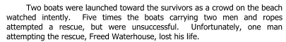 Two boats were launched toward the survivors as a crowd on the beach watched intently.  Five times the boats carrying two men and ropes attempted a rescue, but were unsuccessful.  Unfortunately, one man attempting the rescue, Freed Waterhouse, lost his life.