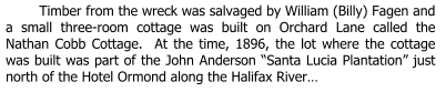 Timber from the wreck was salvaged by William (Billy) Fagen and a small three-room cottage was built on Orchard Lane called the Nathan Cobb Cottage.  At the time, 1896, the lot where the cottage was built was part of the John Anderson “Santa Lucia Plantation” just north of the Hotel Ormond along the Halifax River…