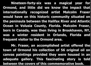 Nineteen-forty-six was a magical year for Ormond, and little did we know the impact that internationally recognized artist Malcolm Fraser would have on this historic community situated on the peninsula between the Halifax River and Atlantic Ocean in Volusia County, Florida. Malcolm Fraser, born in Canada, was then living in Brookhaven, NY, was a winter resident in Orlando, Florida and frequent visitor to the Ormond area.  Mr. Fraser, an accomplished artist offered the town of Ormond his collection of 56 original oil on canvas paintings provided they were housed in an adequate gallery. This fascinating story is told between the covers of this commemorative book.