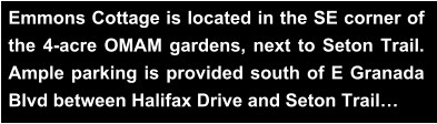 Emmons Cottage is located in the SE corner of the 4-acre OMAM gardens, next to Seton Trail. Ample parking is provided south of E Granada Blvd between Halifax Drive and Seton Trail…