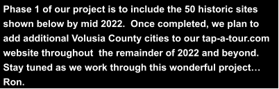 Phase 1 of our project is to include the 50 historic sites  shown below by mid 2022.  Once completed, we plan to  add additional Volusia County cities to our tap-a-tour.com  website throughout  the remainder of 2022 and beyond.   Stay tuned as we work through this wonderful project…  Ron.