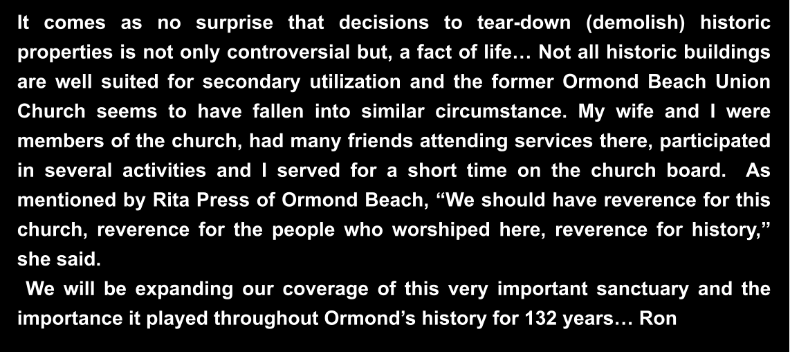 It comes as no surprise that decisions to tear-down (demolish) historic properties is not only controversial but, a fact of life… Not all historic buildings are well suited for secondary utilization and the former Ormond Beach Union Church seems to have fallen into similar circumstance. My wife and I were members of the church, had many friends attending services there, participated in several activities and I served for a short time on the church board.  As mentioned by Rita Press of Ormond Beach, “We should have reverence for this church, reverence for the people who worshiped here, reverence for history,” she said.   We will be expanding our coverage of this very important sanctuary and the importance it played throughout Ormond’s history for 132 years… Ron