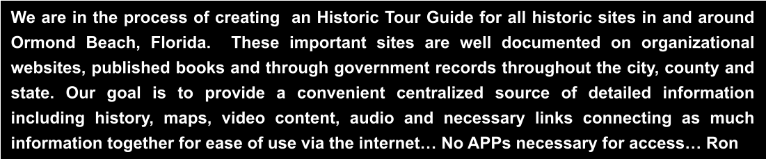 We are in the process of creating  an Historic Tour Guide for all historic sites in and around Ormond Beach, Florida.  These important sites are well documented on organizational websites, published books and through government records throughout the city, county and state. Our goal is to provide a convenient centralized source of detailed information  including history, maps, video content, audio and necessary links connecting as much information together for ease of use via the internet… No APPs necessary for access… Ron